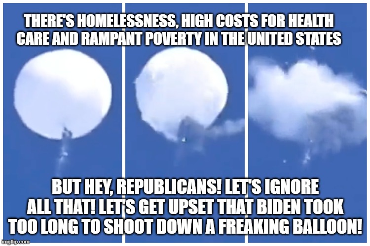 THERE'S HOMELESSNESS, HIGH COSTS FOR HEALTH CARE AND RAMPANT POVERTY IN THE UNITED STATES; BUT HEY, REPUBLICANS! LET'S IGNORE ALL THAT! LET'S GET UPSET THAT BIDEN TOOK TOO LONG TO SHOOT DOWN A FREAKING BALLOON! | image tagged in president biden,priorities | made w/ Imgflip meme maker