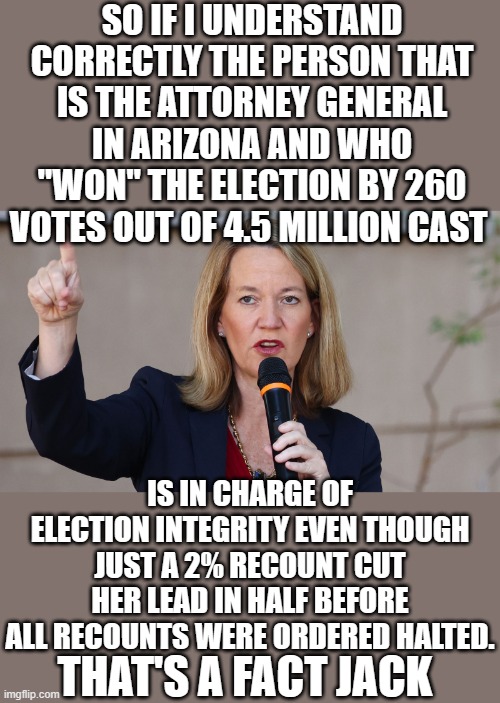 yep | SO IF I UNDERSTAND CORRECTLY THE PERSON THAT IS THE ATTORNEY GENERAL IN ARIZONA AND WHO "WON" THE ELECTION BY 260 VOTES OUT OF 4.5 MILLION CAST; IS IN CHARGE OF ELECTION INTEGRITY EVEN THOUGH JUST A 2% RECOUNT CUT HER LEAD IN HALF BEFORE ALL RECOUNTS WERE ORDERED HALTED. THAT'S A FACT JACK | made w/ Imgflip meme maker