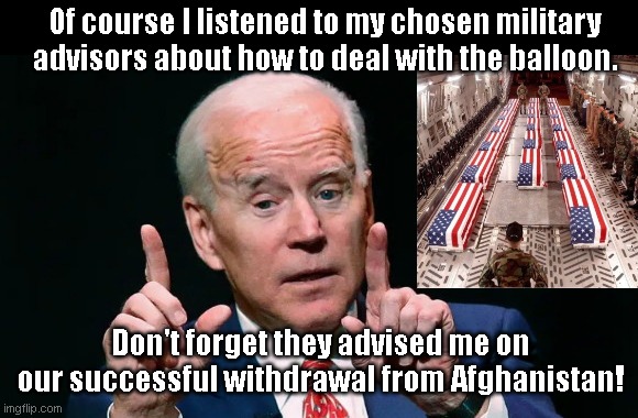 Biden on good advice | Of course I listened to my chosen military advisors about how to deal with the balloon. Don't forget they advised me on our successful withdrawal from Afghanistan! | image tagged in biden bs spinner,chinese spy balloon,afghanistan withdrawal disaster,biden fail | made w/ Imgflip meme maker