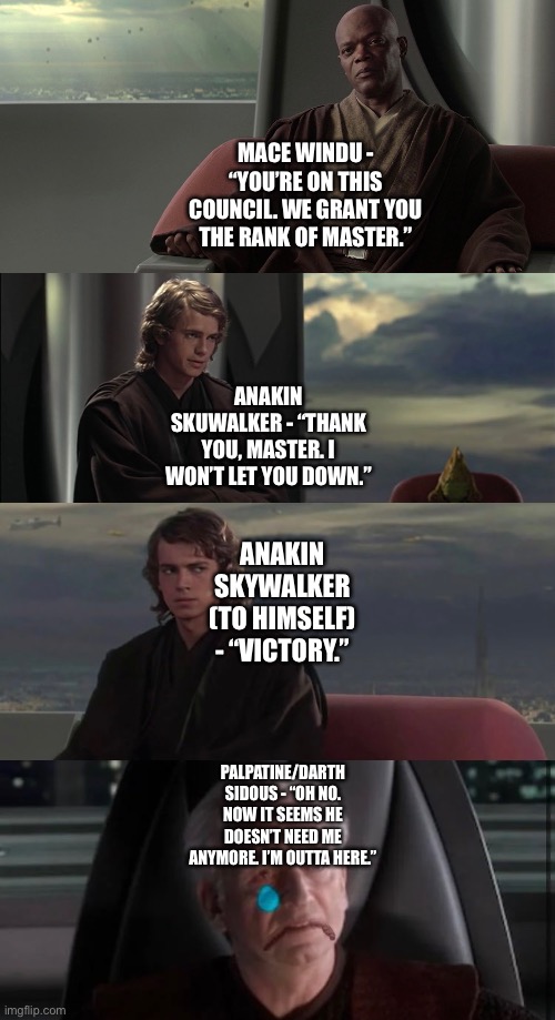 Mace Windu grants Anakin Skywalker the Rank of Jedi Master which delights Anakin Skywalker but upsets Palpatine/Darth Sidous |  MACE WINDU - “YOU’RE ON THIS COUNCIL. WE GRANT YOU THE RANK OF MASTER.”; ANAKIN SKUWALKER - “THANK YOU, MASTER. I WON’T LET YOU DOWN.”; ANAKIN SKYWALKER (TO HIMSELF) - “VICTORY.”; PALPATINE/DARTH SIDOUS - “OH NO. NOW IT SEEMS HE DOESN’T NEED ME ANYMORE. I’M OUTTA HERE.” | image tagged in funny memes,what if,star wars,star wars memes,anakin skywalker,mace windu | made w/ Imgflip meme maker