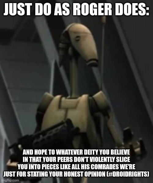 Just do as Roger does | JUST DO AS ROGER DOES:; AND HOPE TO WHATEVER DEITY YOU BELIEVE IN THAT YOUR PEERS DON'T VIOLENTLY SLICE YOU INTO PIECES LIKE ALL HIS COMRADES WE'RE JUST FOR STATING YOUR HONEST OPINION (#DROIDRIGHTS) | image tagged in battle droid advice | made w/ Imgflip meme maker