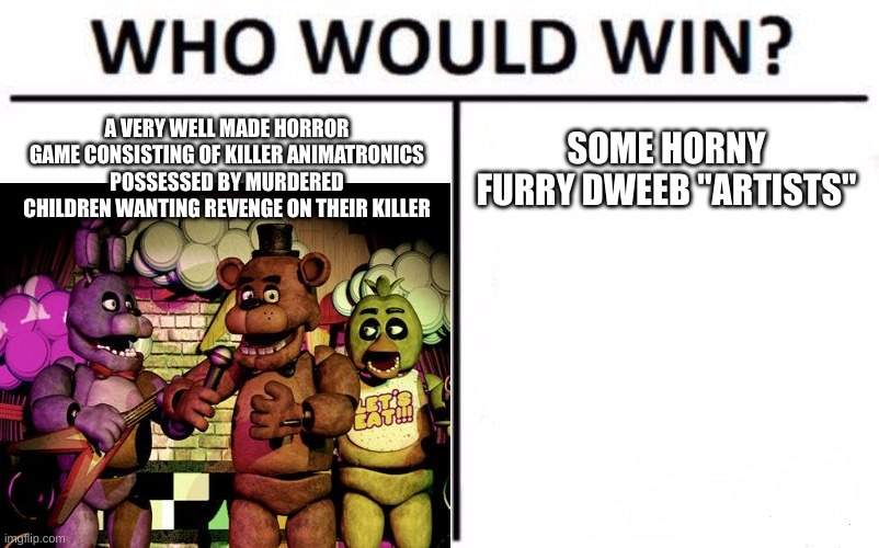 I'm not showing the images. | A VERY WELL MADE HORROR GAME CONSISTING OF KILLER ANIMATRONICS POSSESSED BY MURDERED CHILDREN WANTING REVENGE ON THEIR KILLER; SOME HORNY FURRY DWEEB "ARTISTS" | image tagged in who would win,fnaf,rule 34,sucks,ass | made w/ Imgflip meme maker