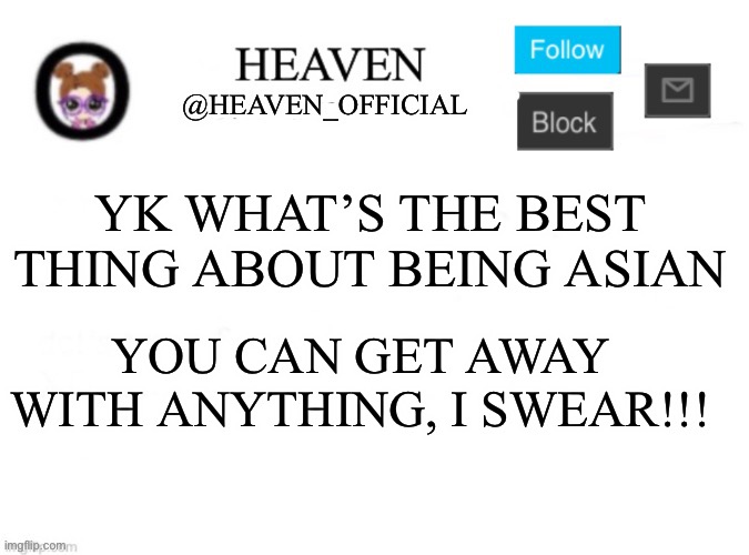 You can make a racist joke and nobody will notice and they’ll just laugh | YK WHAT’S THE BEST THING ABOUT BEING ASIAN; YOU CAN GET AWAY WITH ANYTHING, I SWEAR!!! | image tagged in heaven s template | made w/ Imgflip meme maker