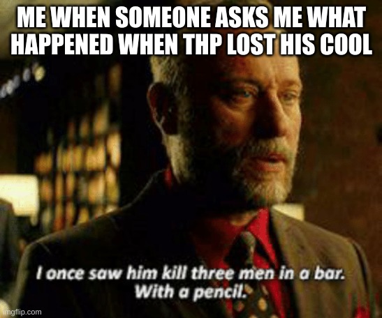 I once saw him kill three men with a pencil | ME WHEN SOMEONE ASKS ME WHAT HAPPENED WHEN THP LOST HIS COOL | image tagged in i once saw him kill three men with a pencil | made w/ Imgflip meme maker