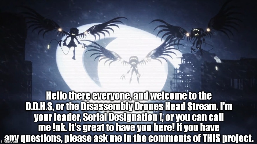 Welcome! Read this to get a head start. | Hello there everyone, and welcome to the D.D.H.S, or the Disassembly Drones Head Stream. I'm your leader, Serial Designation !, or you can call me !nk. It's great to have you here! If you have any questions, please ask me in the comments of THIS project. | image tagged in disassembly drones,murder drones | made w/ Imgflip meme maker