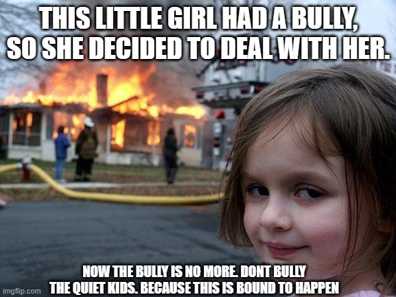 Disaster Girl Meme | THIS LITTLE GIRL HAD A BULLY, SO SHE DECIDED TO DEAL WITH HER. NOW THE BULLY IS NO MORE. DONT BULLY THE QUIET KIDS. BECAUSE THIS IS BOUND TO HAPPEN | image tagged in memes,disaster girl | made w/ Imgflip meme maker