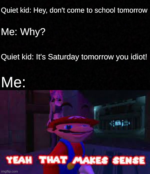 We all be dumb like this sometimes... | Quiet kid: Hey, don't come to school tomorrow; Me: Why? Quiet kid: It's Saturday tomorrow you idiot! Me: | image tagged in blank,yeah that makes sense,memes,funny,quiet kid | made w/ Imgflip meme maker