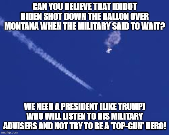 CAN YOU BELIEVE THAT IDIDOT BIDEN SHOT DOWN THE BALLON OVER MONTANA WHEN THE MILITARY SAID TO WAIT? WE NEED A PRESIDENT (LIKE TRUMP) WHO WILL LISTEN TO HIS MILITARY ADVISERS AND NOT TRY TO BE A 'TOP-GUN' HERO! | made w/ Imgflip meme maker