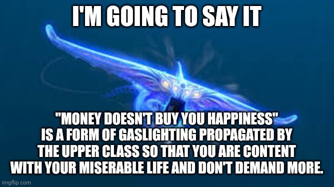 :> | I'M GOING TO SAY IT; "MONEY DOESN'T BUY YOU HAPPINESS" IS A FORM OF GASLIGHTING PROPAGATED BY THE UPPER CLASS SO THAT YOU ARE CONTENT WITH YOUR MISERABLE LIFE AND DON'T DEMAND MORE. | image tagged in subnautica ghost leviathan | made w/ Imgflip meme maker