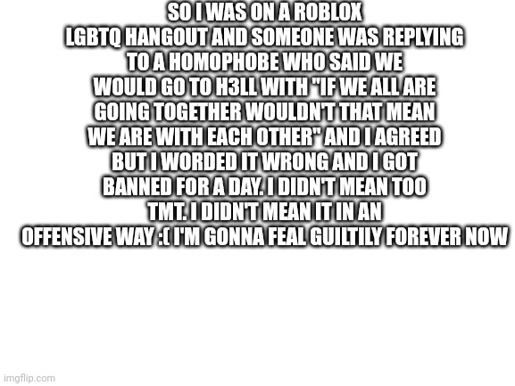 I'm not good at wording things :,( | SO I WAS ON A ROBLOX LGBTQ HANGOUT AND SOMEONE WAS REPLYING TO A HOMOPHOBE WHO SAID WE WOULD GO TO H3LL WITH "IF WE ALL ARE GOING TOGETHER WOULDN'T THAT MEAN WE ARE WITH EACH OTHER" AND I AGREED BUT I WORDED IT WRONG AND I GOT BANNED FOR A DAY. I DIDN'T MEAN TOO TMT. I DIDN'T MEAN IT IN AN OFFENSIVE WAY :( I'M GONNA FEAL GUILTILY FOREVER NOW | image tagged in blank white template | made w/ Imgflip meme maker