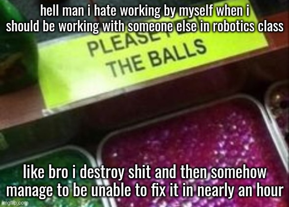 the only thing i did was get hurt | hell man i hate working by myself when i should be working with someone else in robotics class; like bro i destroy shit and then somehow manage to be unable to fix it in nearly an hour | image tagged in please feel the balls | made w/ Imgflip meme maker