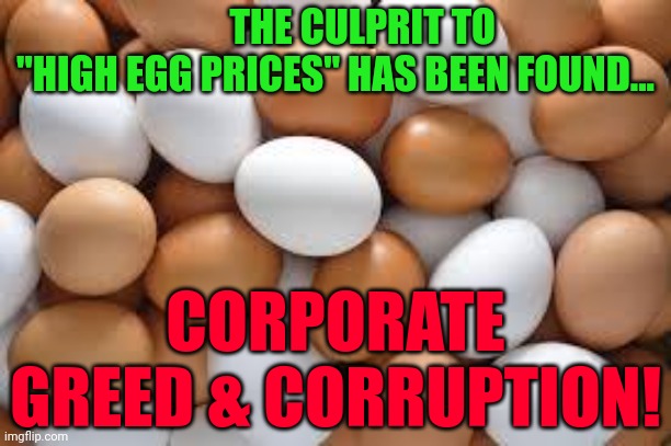 eggs | THE CULPRIT TO   "HIGH EGG PRICES" HAS BEEN FOUND... CORPORATE GREED & CORRUPTION! | image tagged in eggs | made w/ Imgflip meme maker