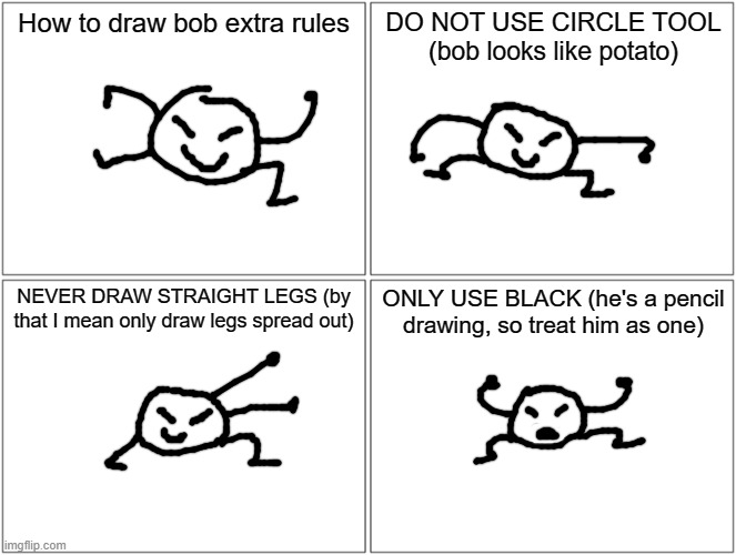 I couldn't fit this but bob also has those specific eyes, only draw him with that | How to draw bob extra rules; DO NOT USE CIRCLE TOOL (bob looks like potato); NEVER DRAW STRAIGHT LEGS (by that I mean only draw legs spread out); ONLY USE BLACK (he's a pencil drawing, so treat him as one) | image tagged in memes,blank comic panel 2x2 | made w/ Imgflip meme maker