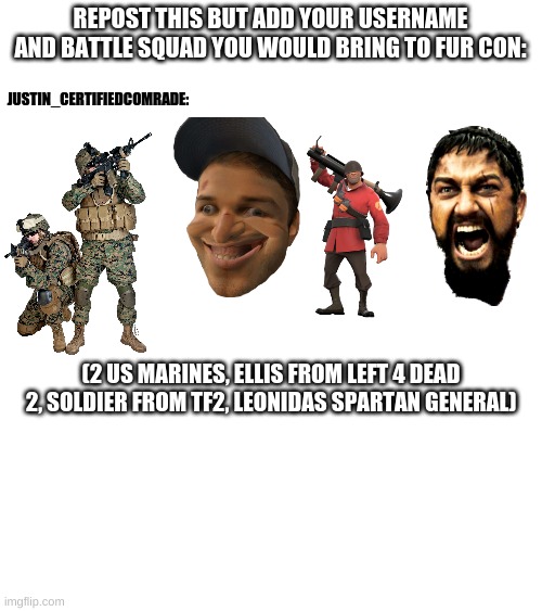 Repost or you like gay furry | JUSTIN_CERTIFIEDCOMRADE:; REPOST THIS BUT ADD YOUR USERNAME AND BATTLE SQUAD YOU WOULD BRING TO FUR CON:; (2 US MARINES, ELLIS FROM LEFT 4 DEAD 2, SOLDIER FROM TF2, LEONIDAS SPARTAN GENERAL) | image tagged in anti furry | made w/ Imgflip meme maker