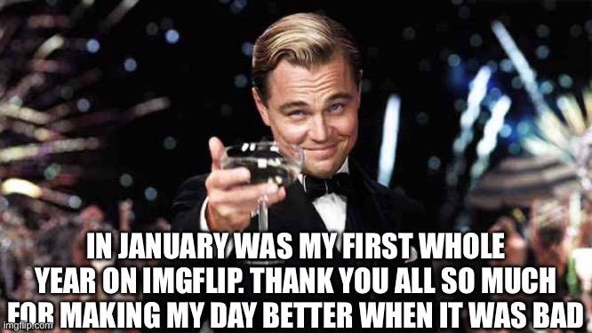 My first entire year on imgflip! | IN JANUARY WAS MY FIRST WHOLE YEAR ON IMGFLIP. THANK YOU ALL SO MUCH FOR MAKING MY DAY BETTER WHEN IT WAS BAD | image tagged in raise glass,thank you,1 year,iceu i am catching up to you,imgflip | made w/ Imgflip meme maker