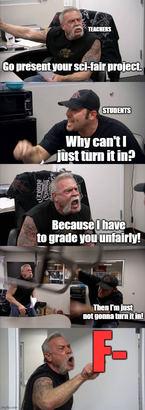 Sci-Fair sucks | TEACHERS; Go present your sci-fair project. STUDENTS; Why can't I just turn it in? Because I have to grade you unfairly! Then I'm just not gonna turn it in! F- | image tagged in memes,american chopper argument | made w/ Imgflip meme maker