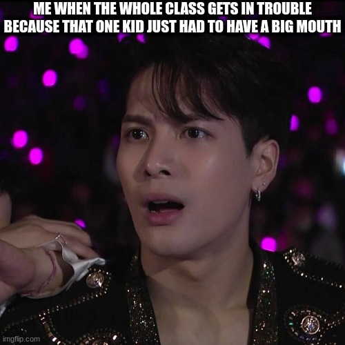Jackson Wang | ME WHEN THE WHOLE CLASS GETS IN TROUBLE BECAUSE THAT ONE KID JUST HAD TO HAVE A BIG MOUTH | image tagged in jackson wang | made w/ Imgflip meme maker