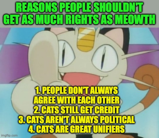 Meowth doesn't care too much about politics unless he has his own partee | REASONS PEOPLE SHOULDN'T GET AS MUCH RIGHTS AS MEOWTH; 1. PEOPLE DON'T ALWAYS AGREE WITH EACH OTHER
2. CATS STILL GET CREDIT
3. CATS AREN'T ALWAYS POLITICAL
4. CATS ARE GREAT UNIFIERS | image tagged in meowth dickhand,people,are,difficult,cats,famous apolitical unifiers | made w/ Imgflip meme maker