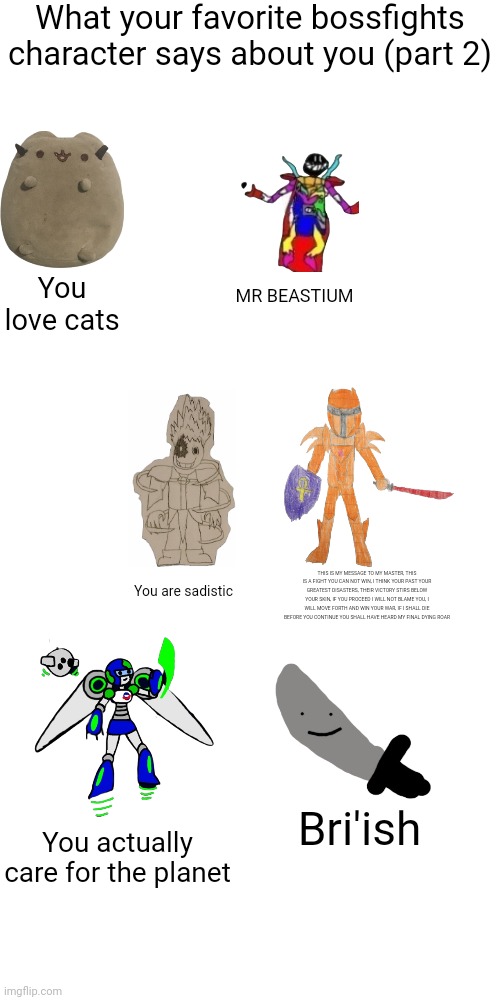 What your favorite bossfights character says about you (part 2); You love cats; MR BEASTIUM; You are sadistic; THIS IS MY MESSAGE TO MY MASTER, THIS IS A FIGHT YOU CAN NOT WIN, I THINK YOUR PAST YOUR GREATEST DISASTERS, THEIR VICTORY STIRS BELOW YOUR SKIN, IF YOU PROCEED I WILL NOT BLAME YOU, I WILL MOVE FORTH AND WIN YOUR WAR, IF I SHALL DIE BEFORE YOU CONTINUE YOU SHALL HAVE HEARD MY FINAL DYING ROAR; Bri'ish; You actually care for the planet | made w/ Imgflip meme maker