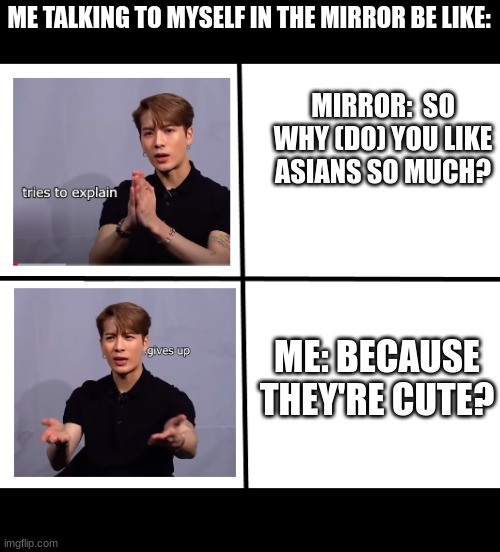 jackson wang | ME TALKING TO MYSELF IN THE MIRROR BE LIKE:; MIRROR:  SO WHY (DO) YOU LIKE ASIANS SO MUCH? ME: BECAUSE THEY'RE CUTE? | image tagged in jackson wang | made w/ Imgflip meme maker