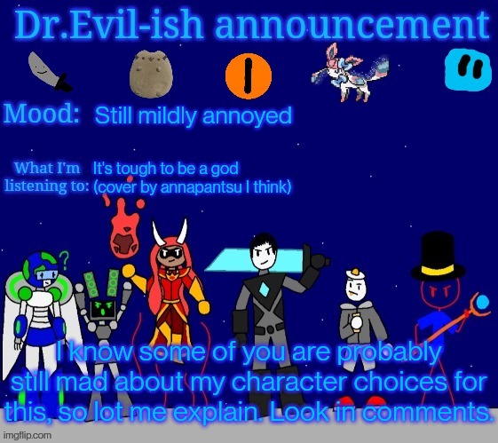 Dr.Evil-ish announcement template v2 | Still mildly annoyed; It's tough to be a god (cover by annapantsu I think); I know some of you are probably still mad about my character choices for this, so lot me explain. Look in comments. | image tagged in dr evil-ish announcement template v2 | made w/ Imgflip meme maker