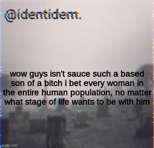 khj | wow guys isn't sauce such a based son of a bitch i bet every woman in the entire human population, no matter what stage of life wants to be with him | made w/ Imgflip meme maker
