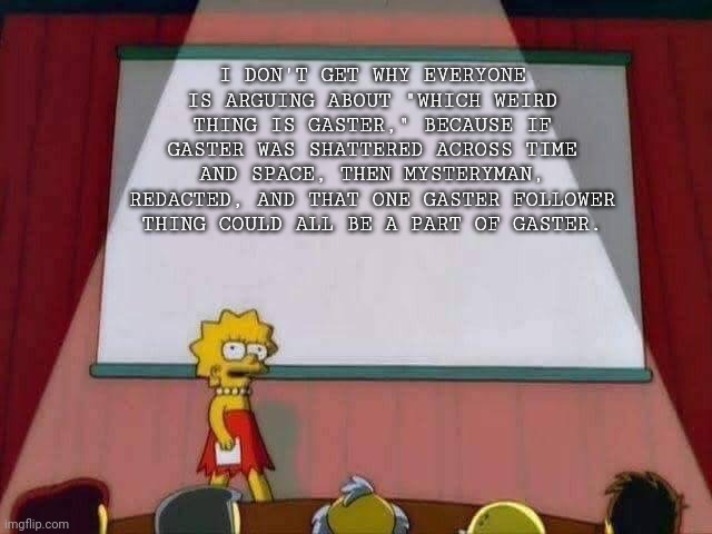 Lisa Simpson Speech | I DON'T GET WHY EVERYONE IS ARGUING ABOUT "WHICH WEIRD THING IS GASTER," BECAUSE IF GASTER WAS SHATTERED ACROSS TIME AND SPACE, THEN MYSTERYMAN, REDACTED, AND THAT ONE GASTER FOLLOWER THING COULD ALL BE A PART OF GASTER. | image tagged in lisa simpson speech | made w/ Imgflip meme maker