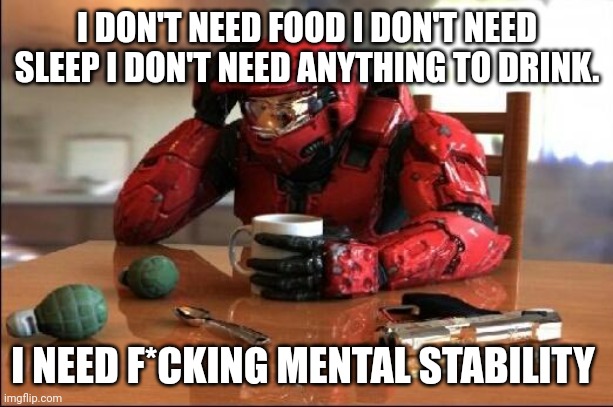 :/ I might be having a mental break down...eh whatever | I DON'T NEED FOOD I DON'T NEED SLEEP I DON'T NEED ANYTHING TO DRINK. I NEED F*CKING MENTAL STABILITY | image tagged in halo | made w/ Imgflip meme maker