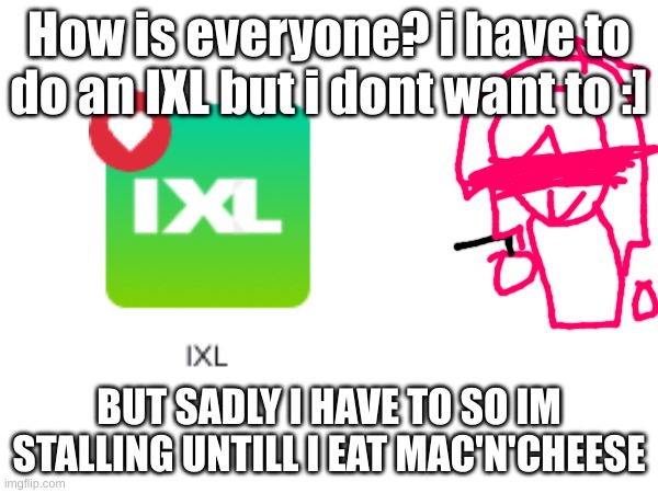 Kraft macnchez is the best lol | How is everyone? i have to do an IXL but i dont want to :]; BUT SADLY I HAVE TO SO IM STALLING UNTILL I EAT MAC'N'CHEESE | image tagged in this,has,a,g-n,so,i put it on nsfw | made w/ Imgflip meme maker