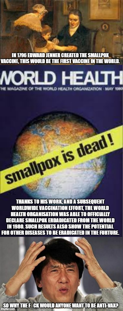 IN 1796 EDWARD JENNER CREATED THE SMALLPOX VACCINE, THIS WOULD BE THE FIRST VACCINE IN THE WORLD. THANKS TO HIS WORK, AND A SUBSEQUENT WORLDWIDE VACCINATION EFFORT, THE WORLD HEALTH ORGANISATION WAS ABLE TO OFFICIALLY DECLARE SMALLPOX ERDADICATED FROM THE WORLD IN 1980. SUCH RESULTS ALSO SHOW THE POTENTIAL FOR OTHER DISEASES TO BE ERADICATED IN THE FURTURE. SO WHY THE F_CK WOULD ANYONE WANT TO BE ANTI-VAX? | image tagged in jackie chan wtf,edward jenner,smallpox,who | made w/ Imgflip meme maker