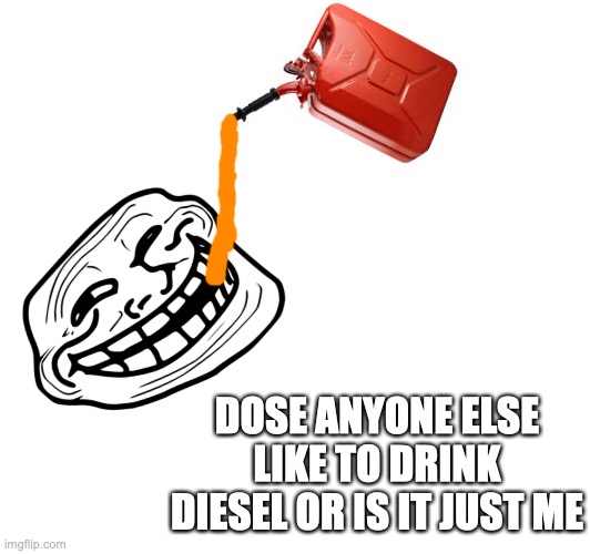 gas, gas, gas step on the gas | DOSE ANYONE ELSE LIKE TO DRINK DIESEL OR IS IT JUST ME | image tagged in memes | made w/ Imgflip meme maker