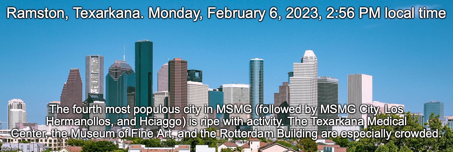Ramston, Texarkana. Monday, February 6, 2023, 2:56 PM local time; The fourth most populous city in MSMG (followed by MSMG City, Los Hermanollos, and Hciaggo) is ripe with activity. The Texarkana Medical Center, the Museum of Fine Art, and the Rotterdam Building are especially crowded. | made w/ Imgflip meme maker