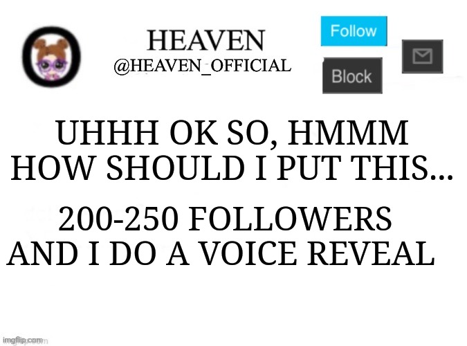 Like that's ever gonna happen | UHHH OK SO, HMMM HOW SHOULD I PUT THIS... 200-250 FOLLOWERS AND I DO A VOICE REVEAL | image tagged in heaven s template | made w/ Imgflip meme maker