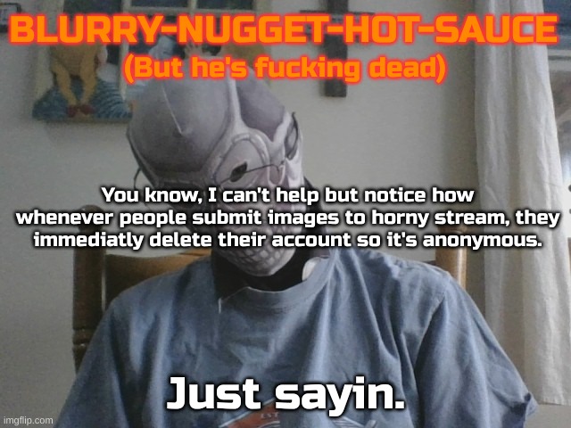 Blurry-nugget-hot-sauce but he's f*cking dead | You know, I can't help but notice how whenever people submit images to horny stream, they immediatly delete their account so it's anonymous. Just sayin. | image tagged in blurry-nugget-hot-sauce but he's f cking dead | made w/ Imgflip meme maker