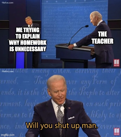 Biden - Will you shut up man | ME TRYING TO EXPLAIN WHY HOMEWORK IS UNNECESSARY; THE TEACHER | image tagged in biden - will you shut up man | made w/ Imgflip meme maker