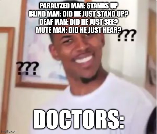 … | PARALYZED MAN: STANDS UP
BLIND MAN: DID HE JUST STAND UP?
DEAF MAN: DID HE JUST SEE?
MUTE MAN: DID HE JUST HEAR? DOCTORS: | image tagged in nick young | made w/ Imgflip meme maker
