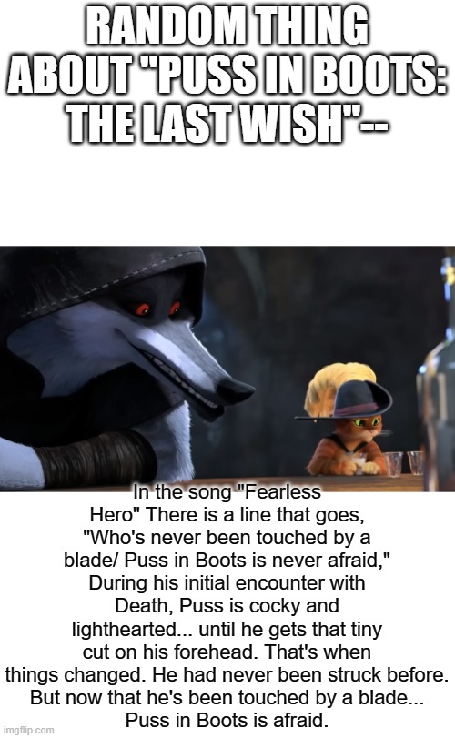 finally saw puss in boots and came up with this lil theory idk if its been done | RANDOM THING ABOUT "PUSS IN BOOTS: THE LAST WISH"--; In the song "Fearless Hero" There is a line that goes, "Who's never been touched by a blade/ Puss in Boots is never afraid,"
During his initial encounter with Death, Puss is cocky and lighthearted... until he gets that tiny cut on his forehead. That's when things changed. He had never been struck before.
But now that he's been touched by a blade...
Puss in Boots is afraid. | image tagged in puss in boots 2,theory | made w/ Imgflip meme maker