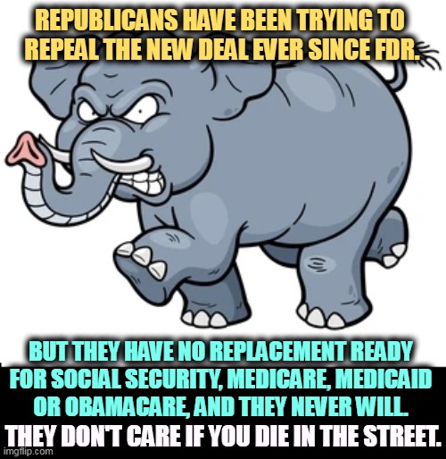 Repeal the New Deal? | REPUBLICANS HAVE BEEN TRYING TO 
REPEAL THE NEW DEAL EVER SINCE FDR. BUT THEY HAVE NO REPLACEMENT READY 
FOR SOCIAL SECURITY, MEDICARE, MEDICAID 

OR OBAMACARE, AND THEY NEVER WILL. THEY DON'T CARE IF YOU DIE IN THE STREET. | image tagged in republicans,hate,social security,medicare,medicaid,obamacare | made w/ Imgflip meme maker