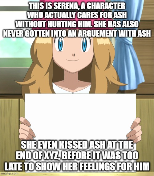 Thought I'd just post this cuz I was bored. Also, I'm not trying to start a war. | THIS IS SERENA, A CHARACTER WHO ACTUALLY CARES FOR ASH WITHOUT HURTING HIM. SHE HAS ALSO NEVER GOTTEN INTO AN ARGUEMENT WITH ASH; SHE EVEN KISSED ASH AT THE END OF XYZ, BEFORE IT WAS TOO LATE TO SHOW HER FEELINGS FOR HIM | image tagged in serena,memes,pokemon,why are you reading this | made w/ Imgflip meme maker