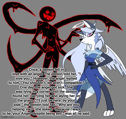 Once, a demon fell in love with an angel. The demon told her, "I love you." However, the angel replied to him, "You shouldn't, we aren't compatible." One day, the angel got sick. She was lying in a corner until the demon found her, carrying her and laying her on the grass. "I'll just be here, by your side." the demon told her. "Why are you helping me?" she asked. "Because I want to be 'your Angel' despite being evil." was all he said. | made w/ Imgflip meme maker