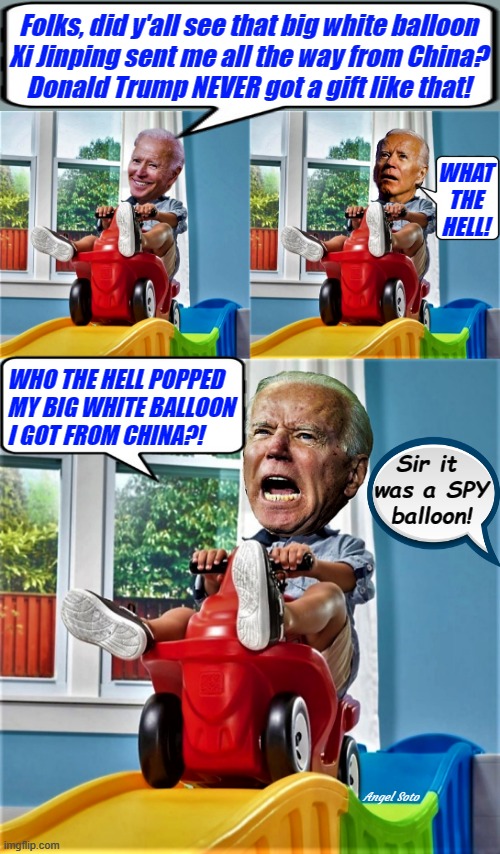 Baby Biden gets a balloon from China | Folks, did y'all see that big white balloon
Xi Jinping sent me all the way from China?
Donald Trump NEVER got a gift like that! WHAT
THE
HELL! WHO THE HELL POPPED
MY BIG WHITE BALLOON
I GOT FROM CHINA?! Sir it 
was a SPY
balloon! Angel Soto | image tagged in political humor,joe biden,xi jinping,china,spy,balloon | made w/ Imgflip meme maker