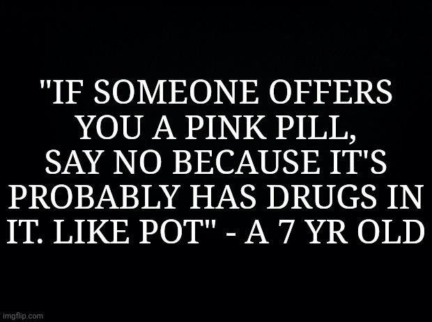 Black background | "IF SOMEONE OFFERS YOU A PINK PILL, SAY NO BECAUSE IT'S PROBABLY HAS DRUGS IN IT. LIKE POT" - A 7 YR OLD | image tagged in black background | made w/ Imgflip meme maker