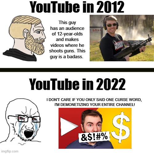 Demonetized for saying one bad word, even though your channel is marked as Not For Kids | YouTube in 2012; This guy has an audience of 12-year-olds and makes videos where he shoots guns. This guy is a badass. YouTube in 2022; I DON'T CARE IF YOU ONLY SAID ONE CURSE WORD, 

I'M DEMONETIZING YOUR ENTIRE CHANNEL! | image tagged in memes,blank transparent square,youtube,youtubers | made w/ Imgflip meme maker