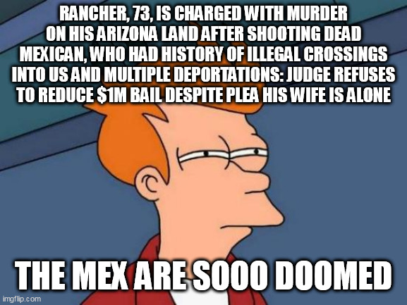 Futurama Fry Meme | RANCHER, 73, IS CHARGED WITH MURDER ON HIS ARIZONA LAND AFTER SHOOTING DEAD MEXICAN, WHO HAD HISTORY OF ILLEGAL CROSSINGS INTO US AND MULTIPLE DEPORTATIONS: JUDGE REFUSES TO REDUCE $1M BAIL DESPITE PLEA HIS WIFE IS ALONE; THE MEX ARE SOOO DOOMED | image tagged in memes,futurama fry | made w/ Imgflip meme maker