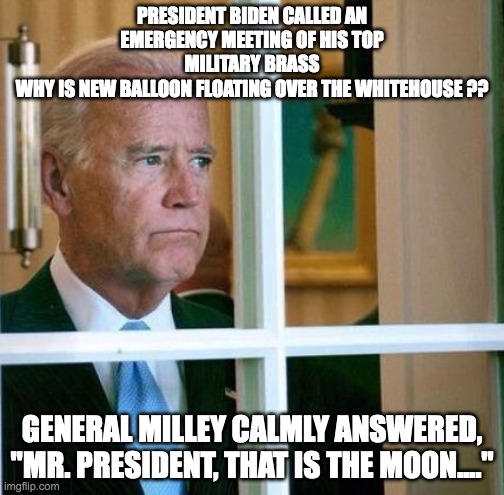 Sad Joe Biden | PRESIDENT BIDEN CALLED AN EMERGENCY MEETING OF HIS TOP MILITARY BRASS
WHY IS NEW BALLOON FLOATING OVER THE WHITEHOUSE ?? GENERAL MILLEY CALMLY ANSWERED, "MR. PRESIDENT, THAT IS THE MOON...." | image tagged in sad joe biden | made w/ Imgflip meme maker