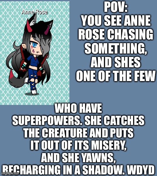New oc? | POV: YOU SEE ANNE ROSE CHASING SOMETHING, AND SHES ONE OF THE FEW; WHO HAVE SUPERPOWERS. SHE CATCHES THE CREATURE AND PUTS IT OUT OF ITS MISERY, AND SHE YAWNS, RECHARGING IN A SHADOW. WDYD | image tagged in new oc,anne,rose,anne rose | made w/ Imgflip meme maker