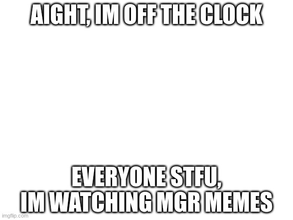 AIGHT, IM OFF THE CLOCK; EVERYONE STFU, IM WATCHING MGR MEMES | made w/ Imgflip meme maker