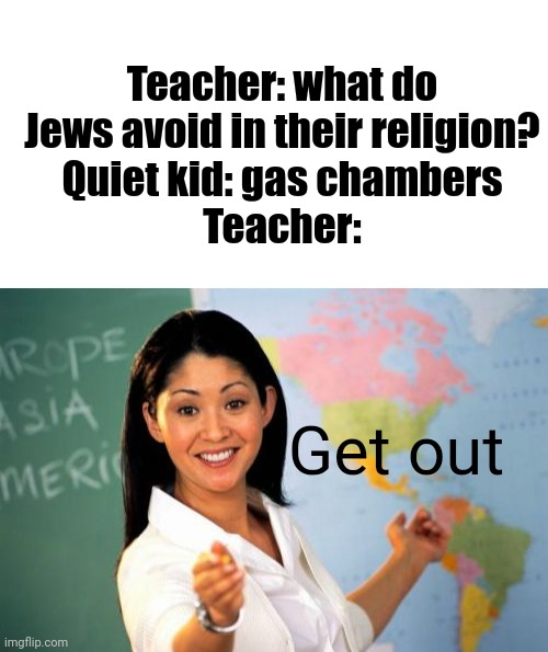 So true | Teacher: what do Jews avoid in their religion?
Quiet kid: gas chambers
Teacher:; Get out | image tagged in blank white template,memes,unhelpful high school teacher | made w/ Imgflip meme maker