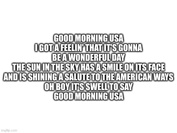 GOOD MORNING USA
I GOT A FEELIN' THAT IT'S GONNA BE A WONDERFUL DAY
THE SUN IN THE SKY HAS A SMILE ON ITS FACE
AND IS SHINING A SALUTE TO THE AMERICAN WAYS
OH BOY IT'S SWELL TO SAY
GOOD MORNING USA | made w/ Imgflip meme maker