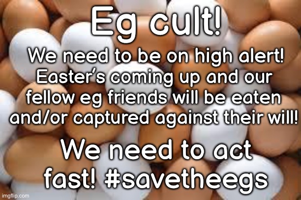 #savetheegs / spread the word! | Eg cult! We need to be on high alert! Easter’s coming up and our fellow eg friends will be eaten and/or captured against their will! We need to act fast! #savetheegs | image tagged in savetheegs,eg | made w/ Imgflip meme maker